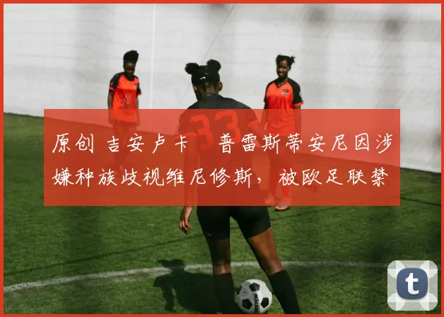 原创 吉安卢卡・普雷斯蒂安尼因涉嫌种族歧视维尼修斯，被欧足联禁赛
