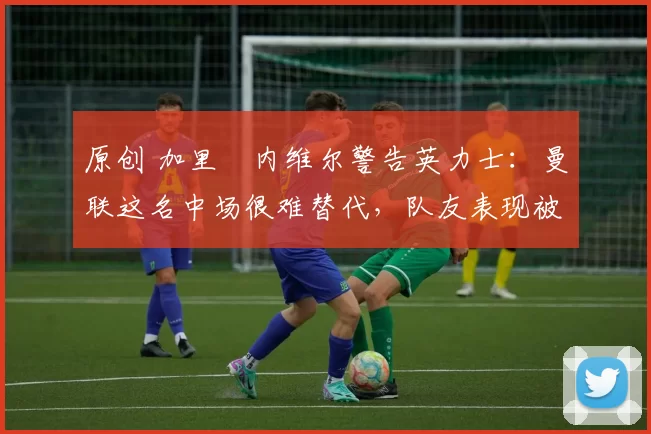 原创 加里・内维尔警告英力士：曼联这名中场很难替代，队友表现被赞 “离谱”
