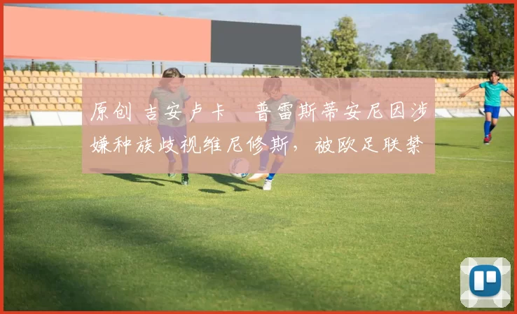 原创 吉安卢卡・普雷斯蒂安尼因涉嫌种族歧视维尼修斯,被欧足联禁赛