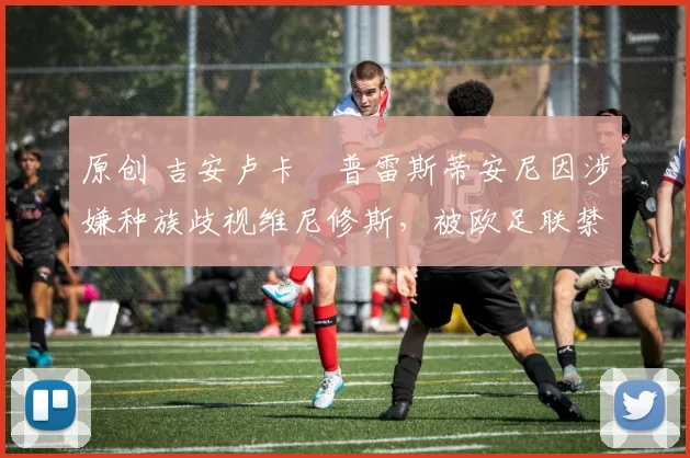 原创 吉安卢卡・普雷斯蒂安尼因涉嫌种族歧视维尼修斯，被欧足联禁赛