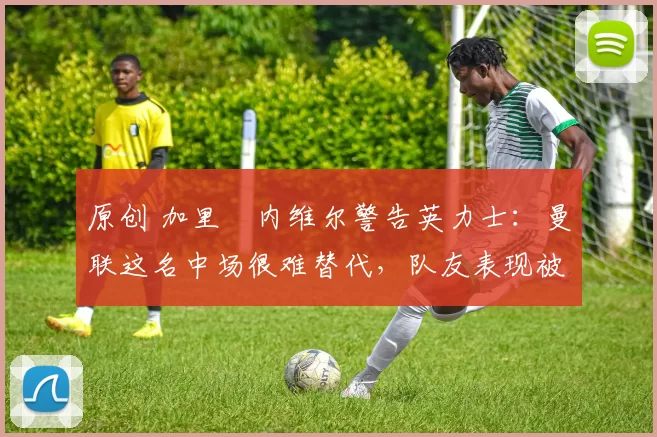 原创 加里・内维尔警告英力士：曼联这名中场很难替代，队友表现被赞 “离谱”