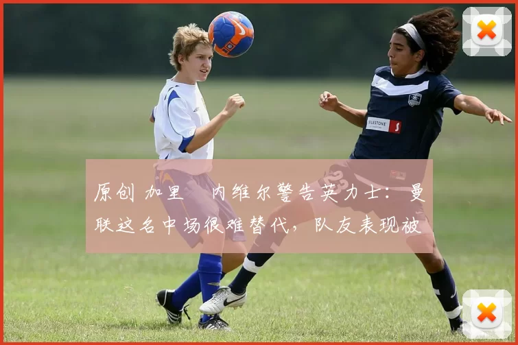 原创 加里・内维尔警告英力士：曼联这名中场很难替代，队友表现被赞 “离谱”