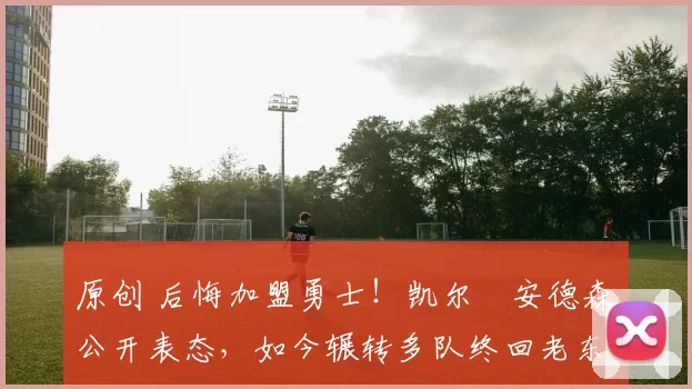 原创 后悔加盟勇士！凯尔・安德森公开表态，如今辗转多队终回老东家