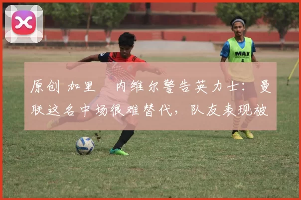 原创 加里・内维尔警告英力士：曼联这名中场很难替代，队友表现被赞 “离谱”