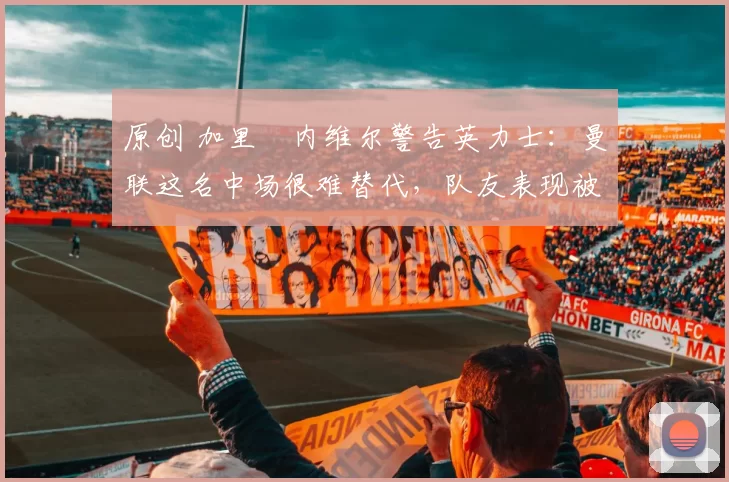 原创 加里・内维尔警告英力士：曼联这名中场很难替代，队友表现被赞 “离谱”