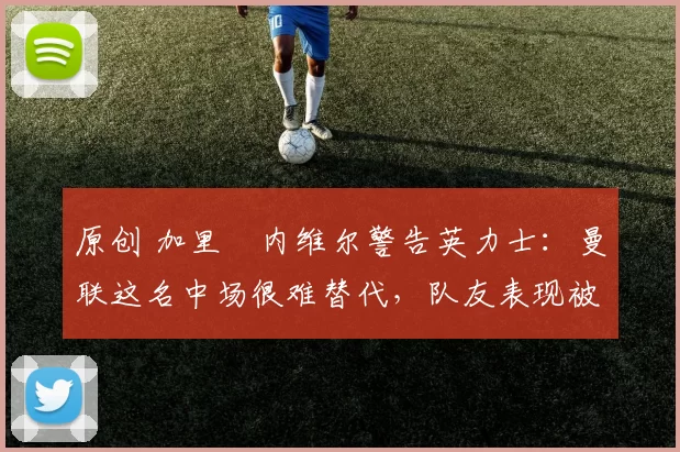 原创 加里・内维尔警告英力士：曼联这名中场很难替代，队友表现被赞 “离谱”