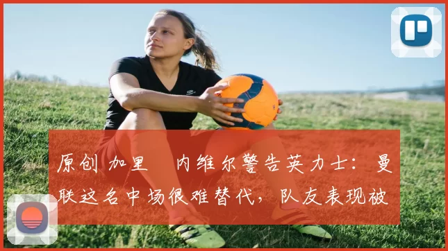 原创 加里・内维尔警告英力士：曼联这名中场很难替代，队友表现被赞 “离谱”