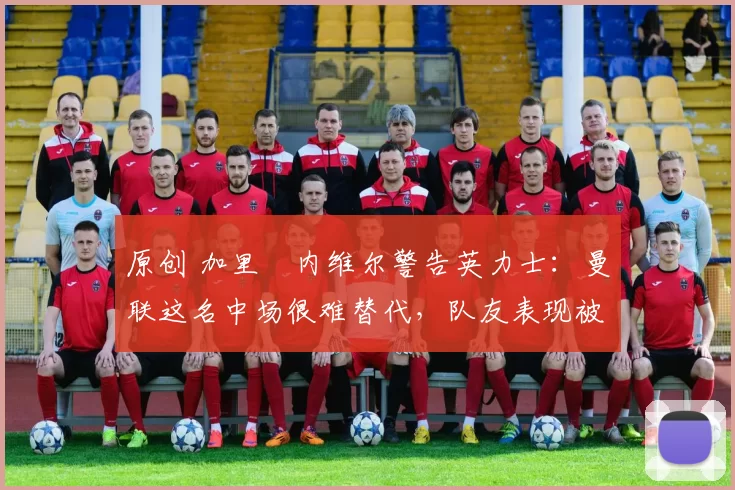 原创 加里・内维尔警告英力士：曼联这名中场很难替代，队友表现被赞 “离谱”
