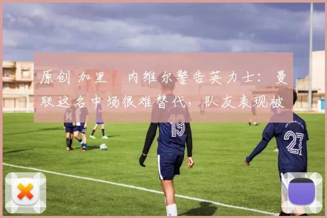 原创 加里・内维尔警告英力士：曼联这名中场很难替代，队友表现被赞 “离谱”