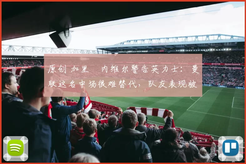 原创 加里・内维尔警告英力士：曼联这名中场很难替代，队友表现被赞 “离谱”