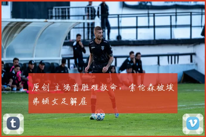 原创 主场首胜难救命，索伦森被埃弗顿女足解雇