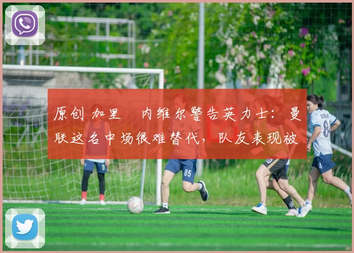 原创 加里・内维尔警告英力士:曼联这名中场很难替代,队友表现被赞 “离谱”