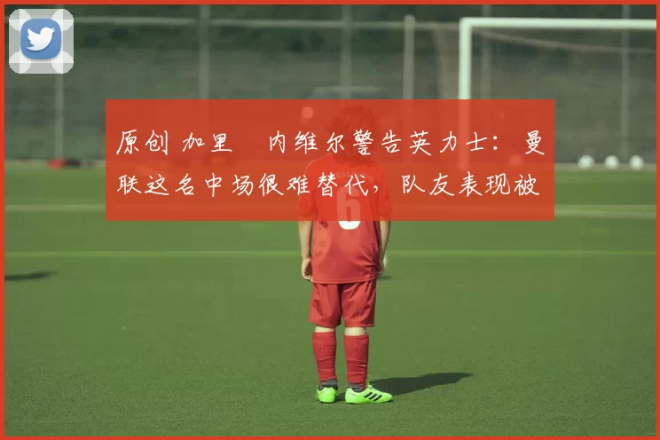 原创 加里・内维尔警告英力士：曼联这名中场很难替代，队友表现被赞 “离谱”