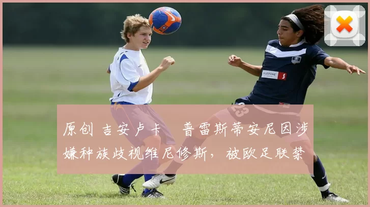原创 吉安卢卡・普雷斯蒂安尼因涉嫌种族歧视维尼修斯，被欧足联禁赛