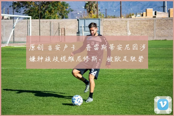 原创 吉安卢卡・普雷斯蒂安尼因涉嫌种族歧视维尼修斯,被欧足联禁赛