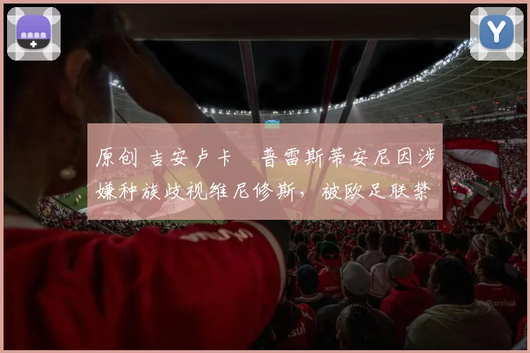 原创 吉安卢卡・普雷斯蒂安尼因涉嫌种族歧视维尼修斯，被欧足联禁赛