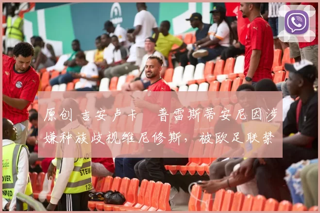 原创 吉安卢卡・普雷斯蒂安尼因涉嫌种族歧视维尼修斯，被欧足联禁赛