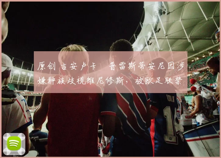 原创 吉安卢卡・普雷斯蒂安尼因涉嫌种族歧视维尼修斯,被欧足联禁赛