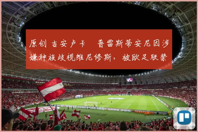 原创 吉安卢卡・普雷斯蒂安尼因涉嫌种族歧视维尼修斯，被欧足联禁赛