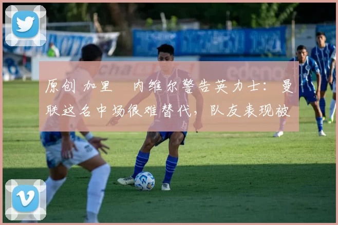 原创 加里・内维尔警告英力士:曼联这名中场很难替代,队友表现被赞 “离谱”