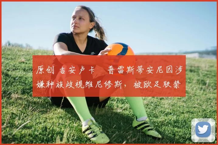 原创 吉安卢卡・普雷斯蒂安尼因涉嫌种族歧视维尼修斯，被欧足联禁赛