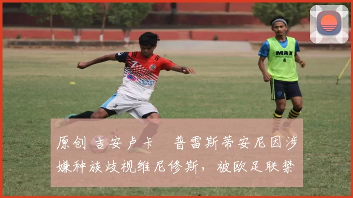 原创 吉安卢卡・普雷斯蒂安尼因涉嫌种族歧视维尼修斯，被欧足联禁赛