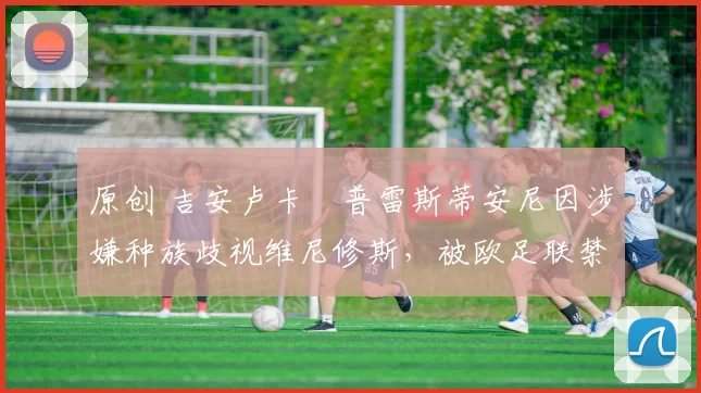 原创 吉安卢卡・普雷斯蒂安尼因涉嫌种族歧视维尼修斯,被欧足联禁赛