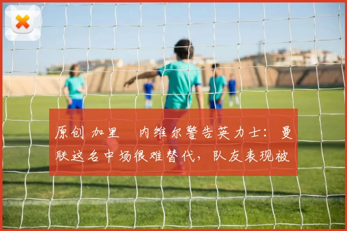 原创 加里・内维尔警告英力士:曼联这名中场很难替代,队友表现被赞 “离谱”