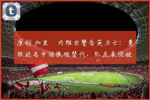 原创 加里・内维尔警告英力士：曼联这名中场很难替代，队友表现被赞 “离谱”