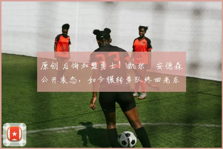 原创 后悔加盟勇士！凯尔・安德森公开表态，如今辗转多队终回老东家