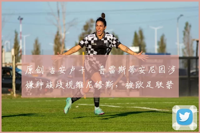 原创 吉安卢卡・普雷斯蒂安尼因涉嫌种族歧视维尼修斯,被欧足联禁赛