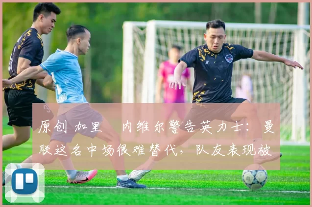 原创 加里・内维尔警告英力士：曼联这名中场很难替代，队友表现被赞 “离谱”