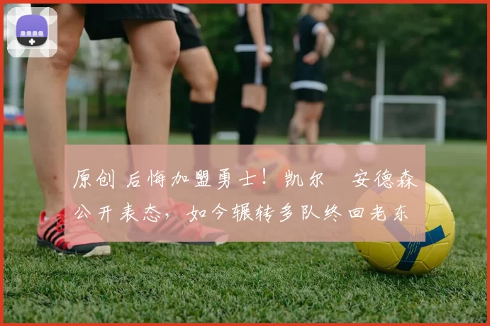 原创 后悔加盟勇士！凯尔・安德森公开表态，如今辗转多队终回老东家