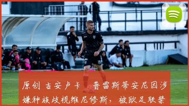 原创 吉安卢卡・普雷斯蒂安尼因涉嫌种族歧视维尼修斯，被欧足联禁赛