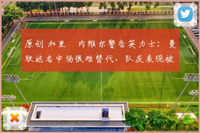 原创 加里・内维尔警告英力士：曼联这名中场很难替代，队友表现被赞 “离谱”