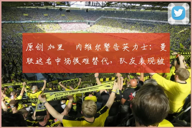 原创 加里・内维尔警告英力士：曼联这名中场很难替代，队友表现被赞 “离谱”