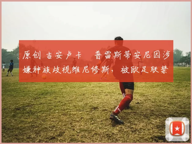 原创 吉安卢卡・普雷斯蒂安尼因涉嫌种族歧视维尼修斯，被欧足联禁赛