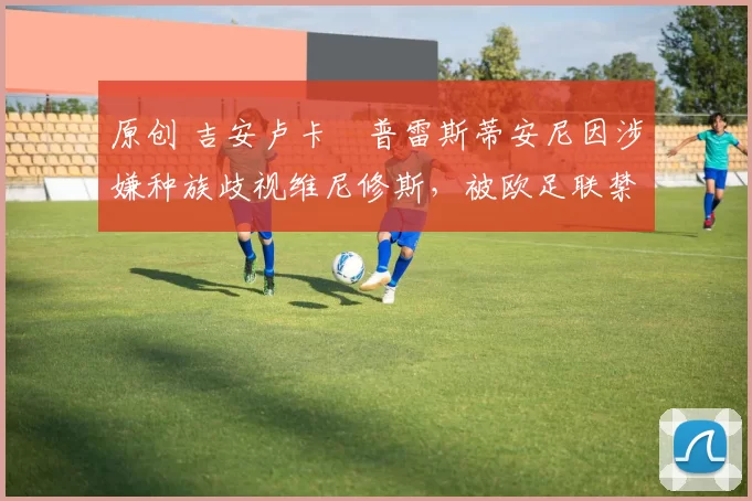 原创 吉安卢卡・普雷斯蒂安尼因涉嫌种族歧视维尼修斯,被欧足联禁赛