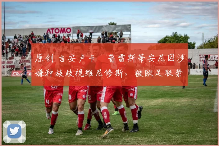 原创 吉安卢卡・普雷斯蒂安尼因涉嫌种族歧视维尼修斯，被欧足联禁赛