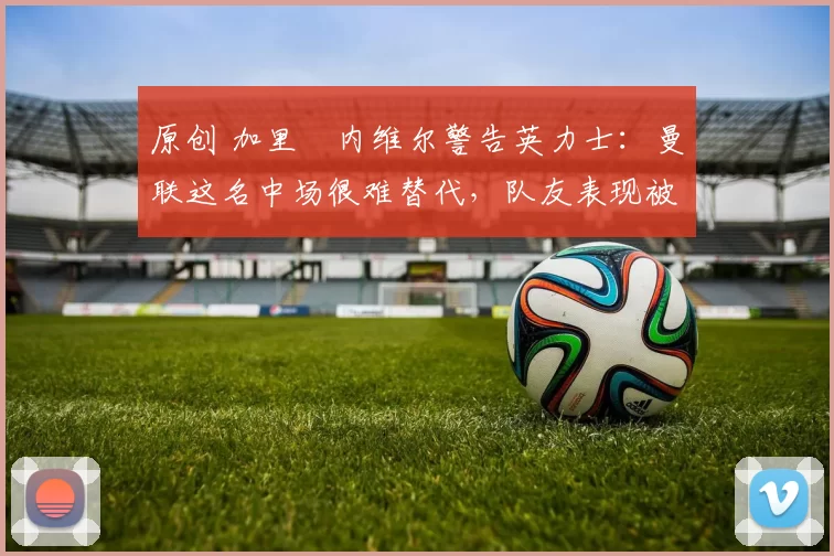 原创 加里・内维尔警告英力士:曼联这名中场很难替代,队友表现被赞 “离谱”