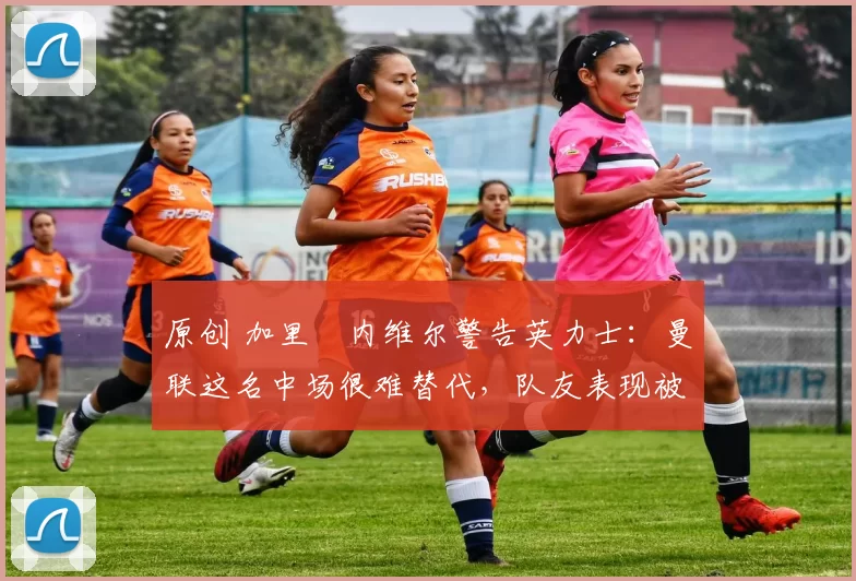 原创 加里・内维尔警告英力士：曼联这名中场很难替代，队友表现被赞 “离谱”