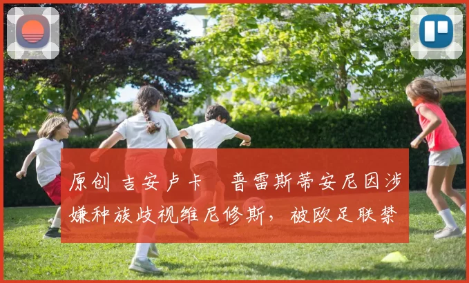 原创 吉安卢卡・普雷斯蒂安尼因涉嫌种族歧视维尼修斯,被欧足联禁赛