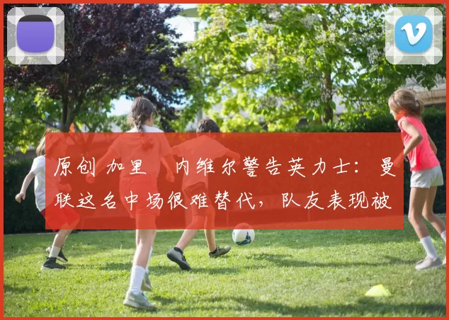 原创 加里・内维尔警告英力士:曼联这名中场很难替代,队友表现被赞 “离谱”