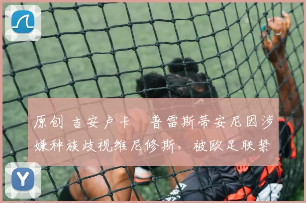 原创 吉安卢卡・普雷斯蒂安尼因涉嫌种族歧视维尼修斯，被欧足联禁赛