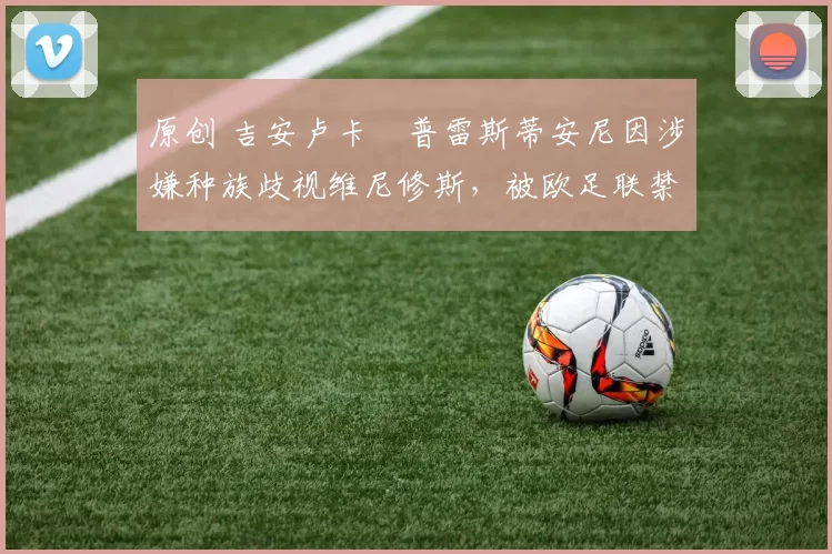 原创 吉安卢卡・普雷斯蒂安尼因涉嫌种族歧视维尼修斯，被欧足联禁赛