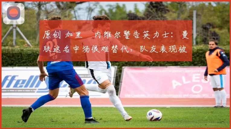 原创 加里・内维尔警告英力士：曼联这名中场很难替代，队友表现被赞 “离谱”