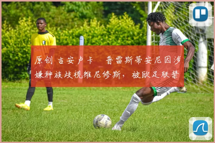 原创 吉安卢卡・普雷斯蒂安尼因涉嫌种族歧视维尼修斯,被欧足联禁赛