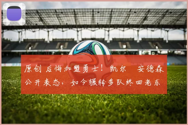 原创 后悔加盟勇士！凯尔・安德森公开表态，如今辗转多队终回老东家