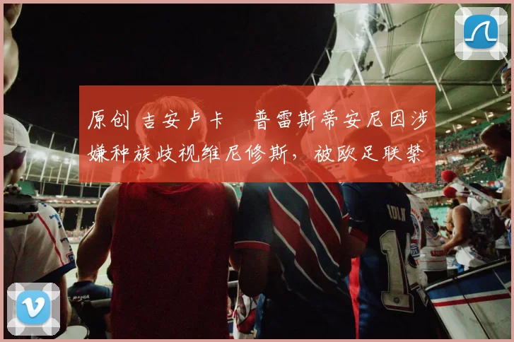 原创 吉安卢卡・普雷斯蒂安尼因涉嫌种族歧视维尼修斯,被欧足联禁赛