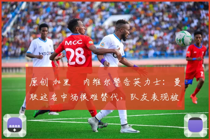 原创 加里・内维尔警告英力士：曼联这名中场很难替代，队友表现被赞 “离谱”